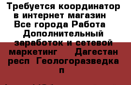 Требуется координатор в интернет-магазин - Все города Работа » Дополнительный заработок и сетевой маркетинг   . Дагестан респ.,Геологоразведка п.